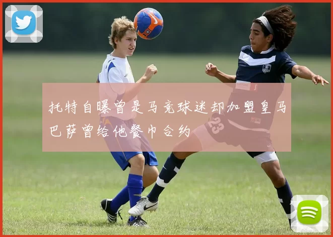 托特自曝曾是马竞球迷却加盟皇马巴萨曾给他餐巾合约
