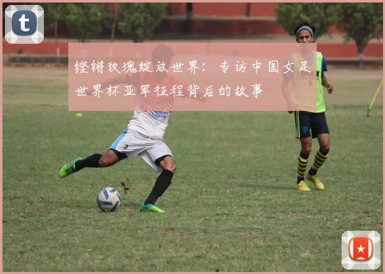 铿锵玫瑰绽放世界：专访中国女足世界杯亚军征程背后的故事