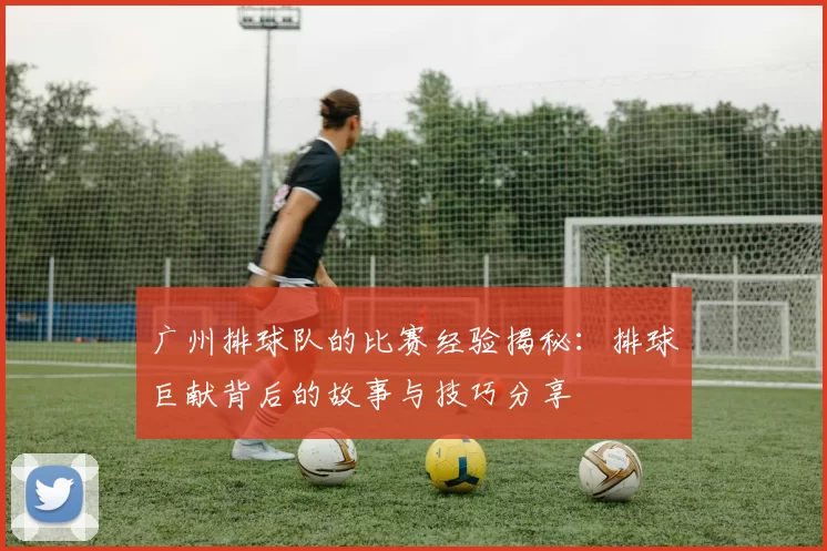 广州排球队的比赛经验揭秘:排球巨献背后的故事与技巧分享