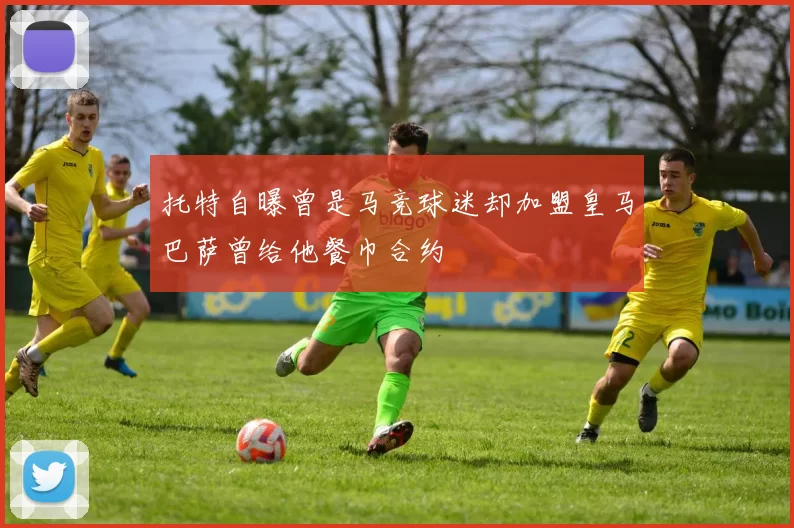 托特自曝曾是马竞球迷却加盟皇马巴萨曾给他餐巾合约