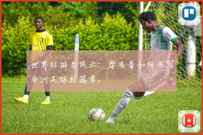 世界杯排名风云：摩洛哥如何书写非洲足球新篇章。