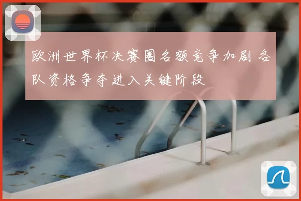 欧洲世界杯决赛圈名额竞争加剧 各队资格争夺进入关键阶段