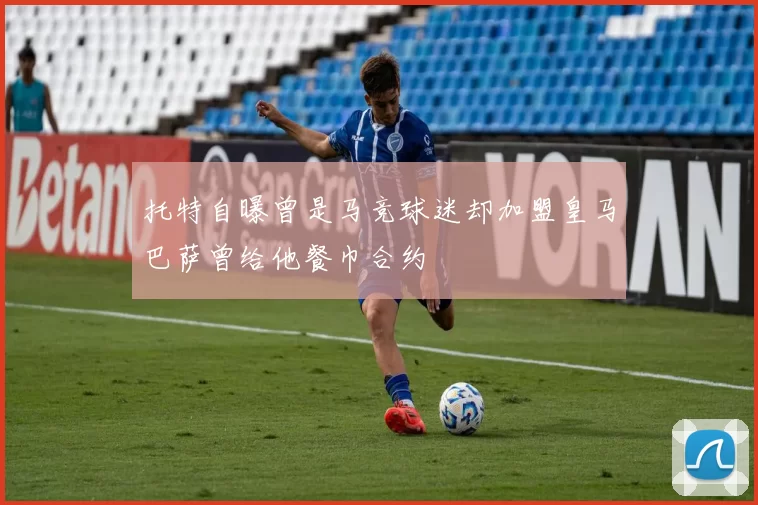 托特自曝曾是马竞球迷却加盟皇马巴萨曾给他餐巾合约