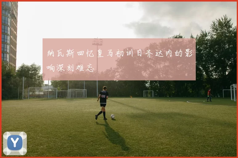 纳瓦斯回忆皇马初训日齐达内的影响深刻难忘