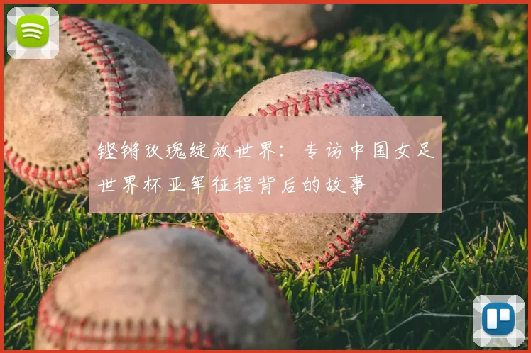 铿锵玫瑰绽放世界：专访中国女足世界杯亚军征程背后的故事