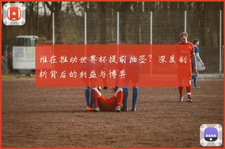 谁在推动世界杯提前抽签?深度剖析背后的利益与博弈