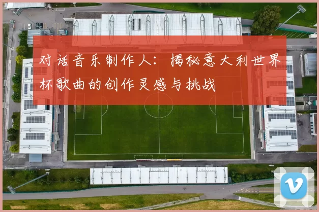 对话音乐制作人：揭秘意大利世界杯歌曲的创作灵感与挑战