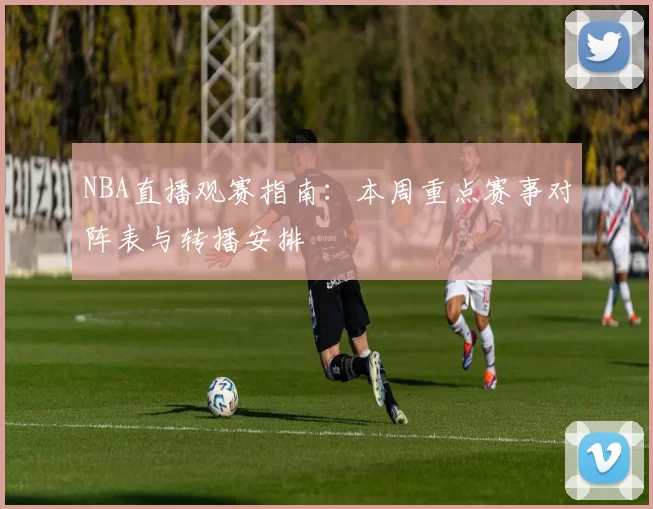 NBA直播观赛指南：本周重点赛事对阵表与转播安排