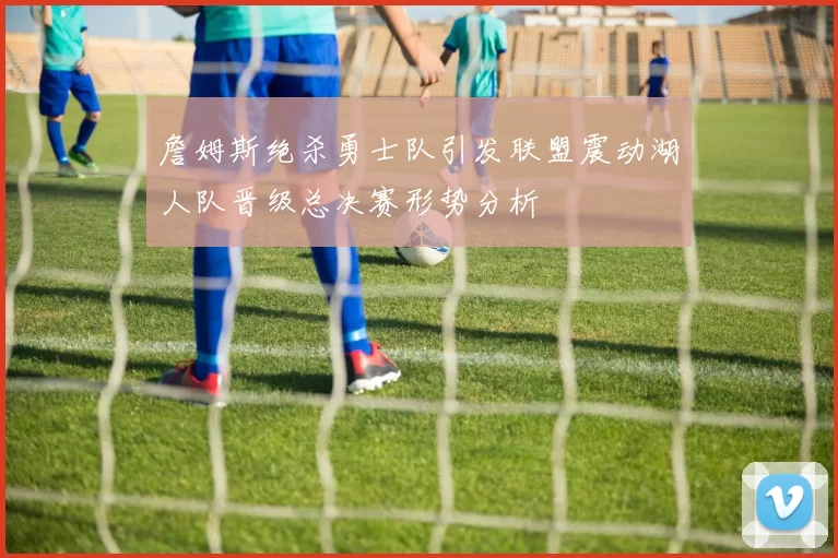 詹姆斯绝杀勇士队引发联盟震动湖人队晋级总决赛形势分析