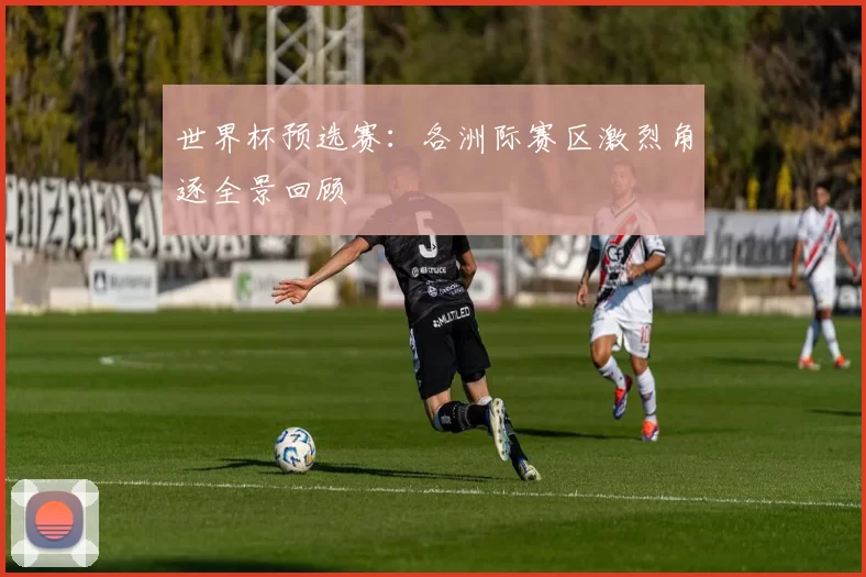 世界杯预选赛:各洲际赛区激烈角逐全景回顾