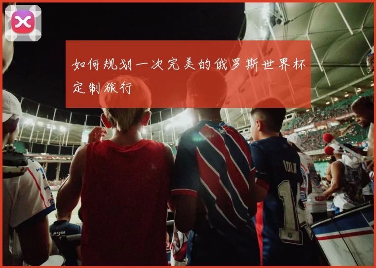 如何规划一次完美的俄罗斯世界杯定制旅行