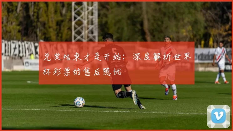 兑奖结束才是开始:深度解析世界杯彩票的售后隐忧