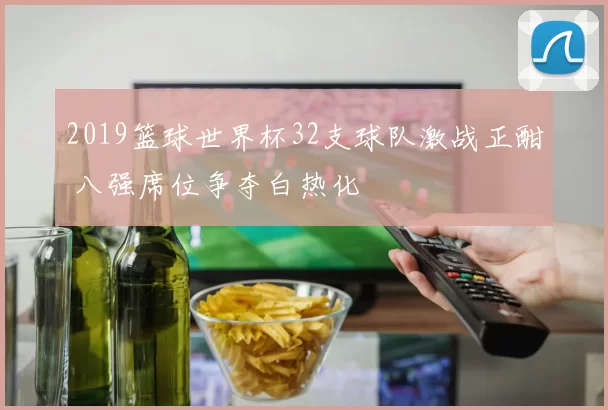 2019篮球世界杯32支球队激战正酣 八强席位争夺白热化