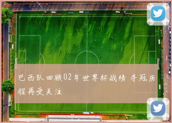 巴西队回顾02年世界杯战绩 夺冠历程再受关注