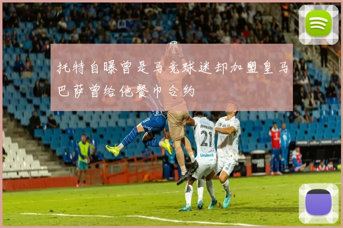 托特自曝曾是马竞球迷却加盟皇马巴萨曾给他餐巾合约