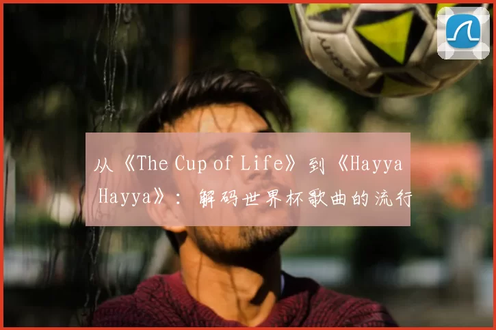 从《The Cup of Life》到《Hayya Hayya》：解码世界杯歌曲的流行密码