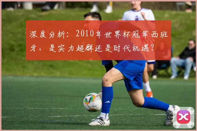 深度分析:2010年世界杯冠军西班牙,是实力超群还是时代机遇?