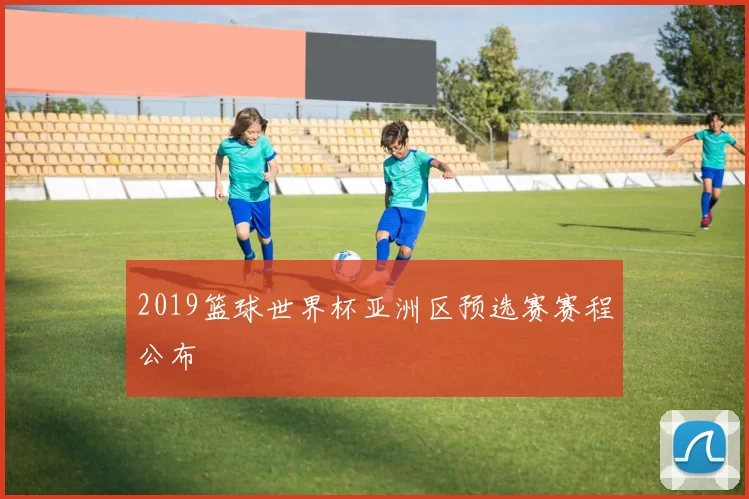 2019篮球世界杯亚洲区预选赛赛程公布