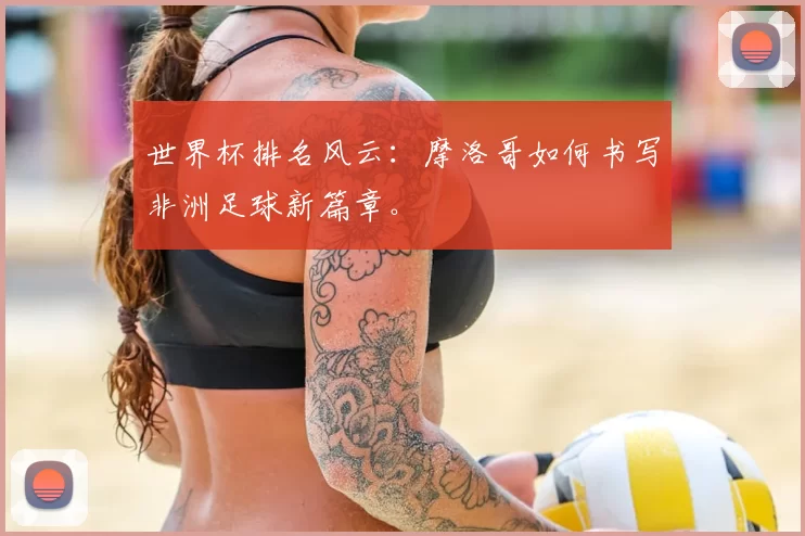 世界杯排名风云:摩洛哥如何书写非洲足球新篇章。