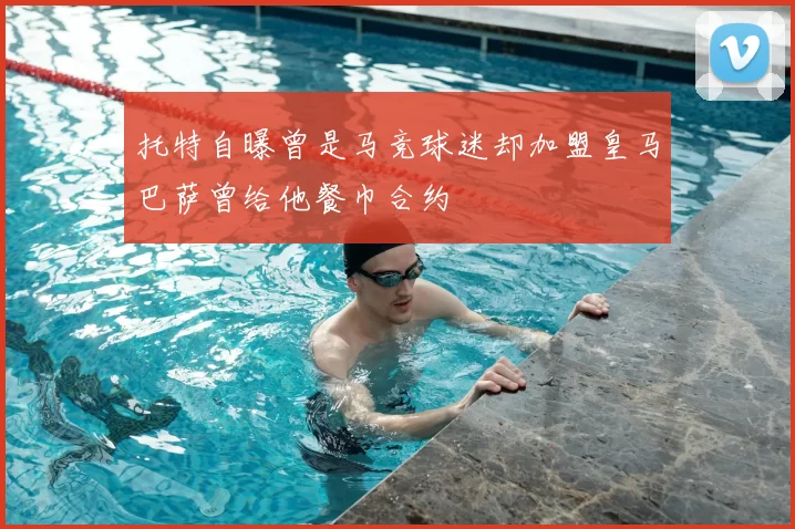 托特自曝曾是马竞球迷却加盟皇马巴萨曾给他餐巾合约