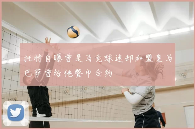 托特自曝曾是马竞球迷却加盟皇马巴萨曾给他餐巾合约