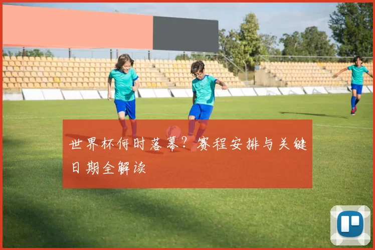 世界杯何时落幕?赛程安排与关键日期全解读