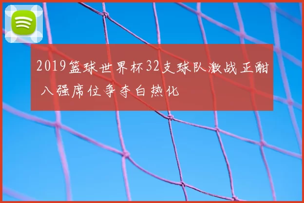 2019篮球世界杯32支球队激战正酣 八强席位争夺白热化