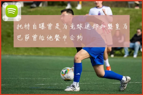 托特自曝曾是马竞球迷却加盟皇马巴萨曾给他餐巾合约