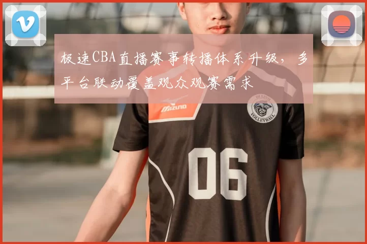 极速CBA直播赛事转播体系升级,多平台联动覆盖观众观赛需求