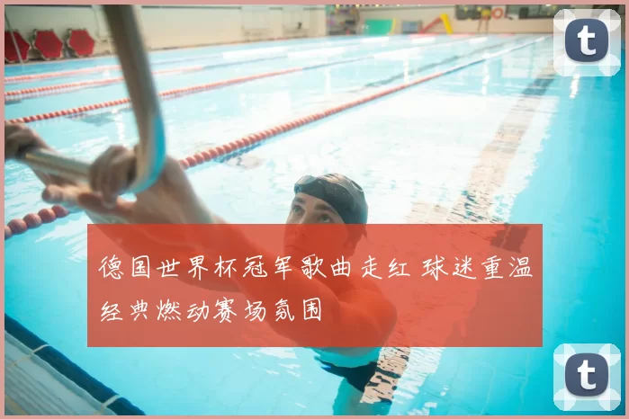 德国世界杯冠军歌曲走红 球迷重温经典燃动赛场氛围
