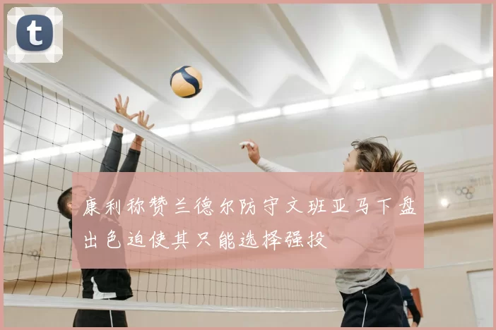 康利称赞兰德尔防守文班亚马下盘出色迫使其只能选择强投