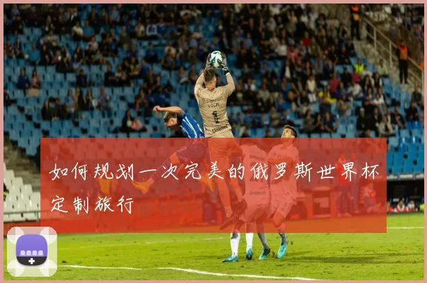 如何规划一次完美的俄罗斯世界杯定制旅行