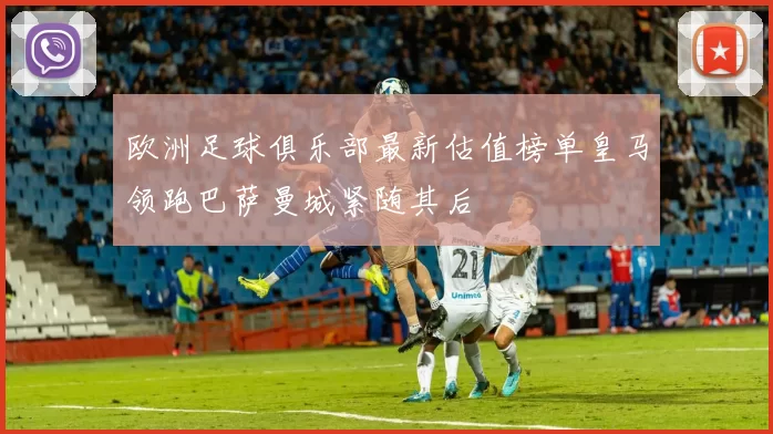 欧洲足球俱乐部最新估值榜单皇马领跑巴萨曼城紧随其后
