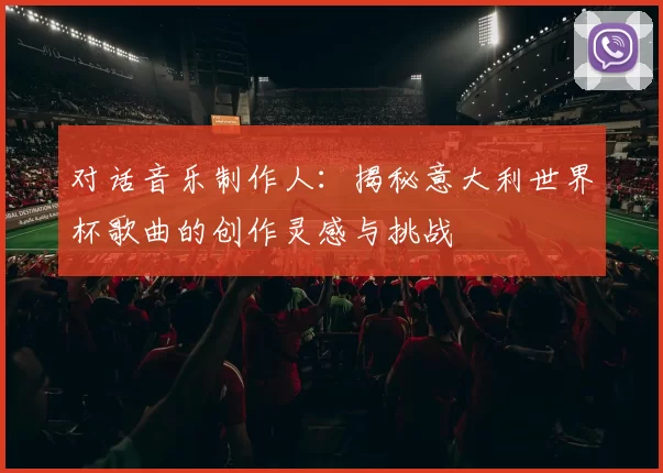 对话音乐制作人：揭秘意大利世界杯歌曲的创作灵感与挑战