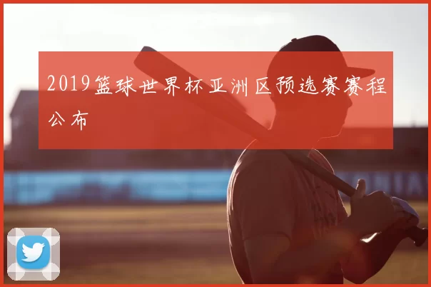 2019篮球世界杯亚洲区预选赛赛程公布