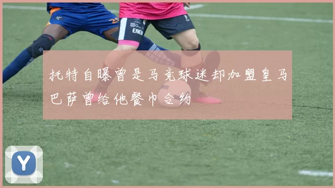 托特自曝曾是马竞球迷却加盟皇马巴萨曾给他餐巾合约