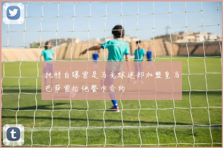 托特自曝曾是马竞球迷却加盟皇马巴萨曾给他餐巾合约