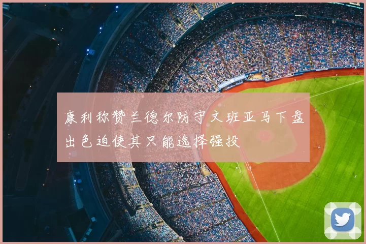 康利称赞兰德尔防守文班亚马下盘出色迫使其只能选择强投