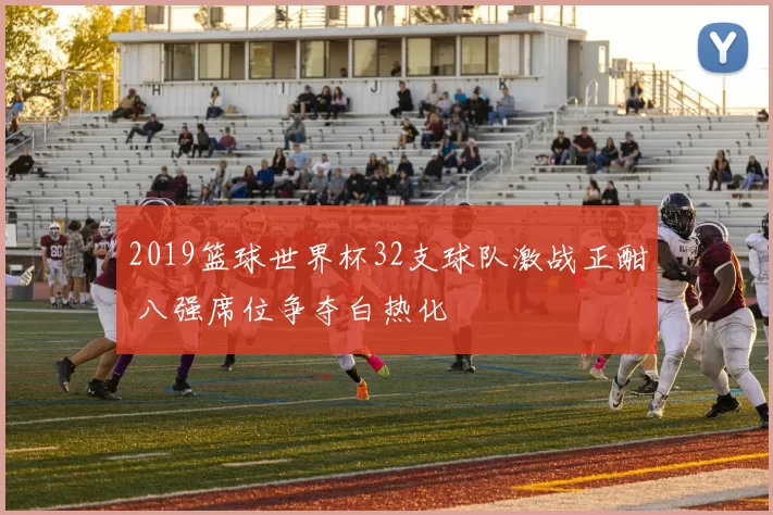 2019篮球世界杯32支球队激战正酣 八强席位争夺白热化