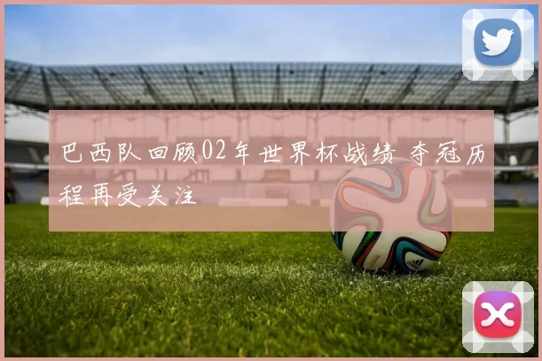 巴西队回顾02年世界杯战绩 夺冠历程再受关注