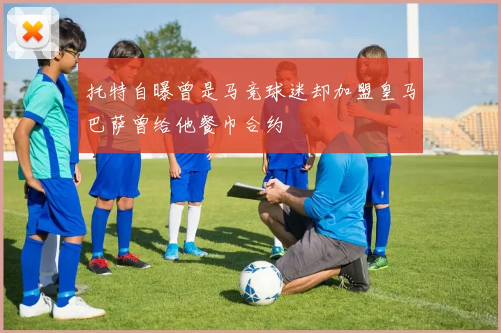 托特自曝曾是马竞球迷却加盟皇马巴萨曾给他餐巾合约