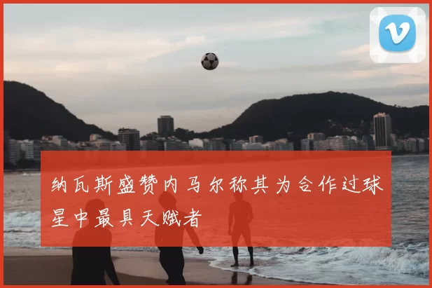 纳瓦斯盛赞内马尔称其为合作过球星中最具天赋者