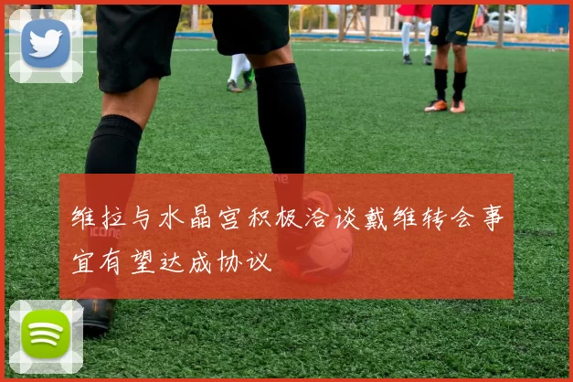 维拉与水晶宫积极洽谈戴维转会事宜有望达成协议