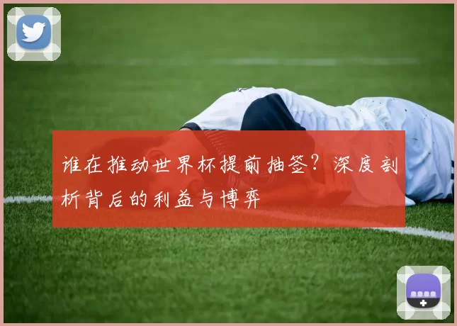 谁在推动世界杯提前抽签?深度剖析背后的利益与博弈