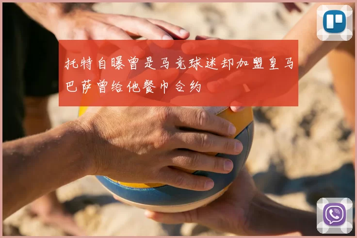 托特自曝曾是马竞球迷却加盟皇马巴萨曾给他餐巾合约